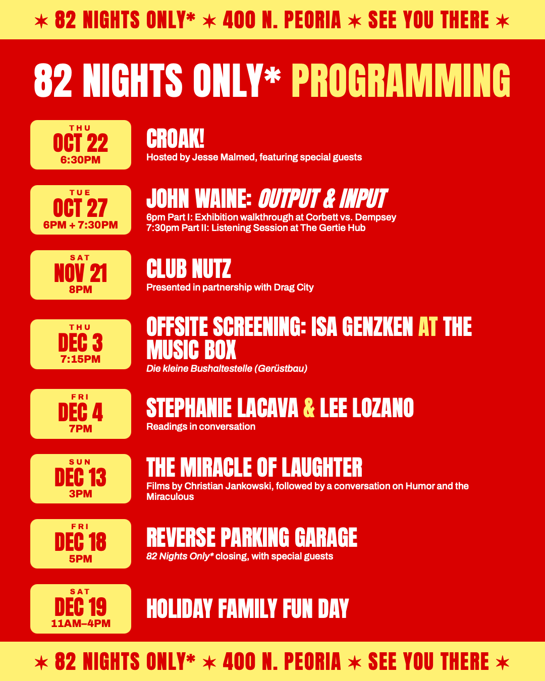 82 Nights Only* programming at 400 N. Peoria. Thu Oct 22, 6:30pm: CROAK!, hosted by Jesse Malmed, featuring special guests. Tue Oct 27, 6pm and 7:30pm: John Waine, Output & Input. 6pm Part I: Exhibition walkthrough at Corbett vs. Dempsey; 7:30pm Part II: Listening Session at The Gertie Hub. Sat Nov 21, 8pm: Club Nutz, presented in partnership with Drag City. Thu Dec 3, 7:15pm: Offsite screening: Isa Genzken at the Music Box, Die kleine Bushaltestelle (Gerüstbau). Fri Dec 4, 7pm: Stephanie LaCava & Lee Lozano, readings in conversation. Sun Dec 13, 3pm: The Miracle of Laughter, films by Christian Jankowski, followed by a conversation on Humor and the Miraculous. Fri Dec 18, 5pm: Reverse Parking Garage, 82 Nights Only* closing, with special guests. Sat Dec 19, 11am–4pm: Holiday Family Fun Day.